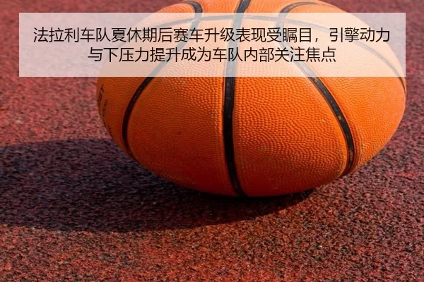 法拉利车队夏休期后赛车升级表现受瞩目，引擎动力与下压力提升成为车队内部关注焦点
